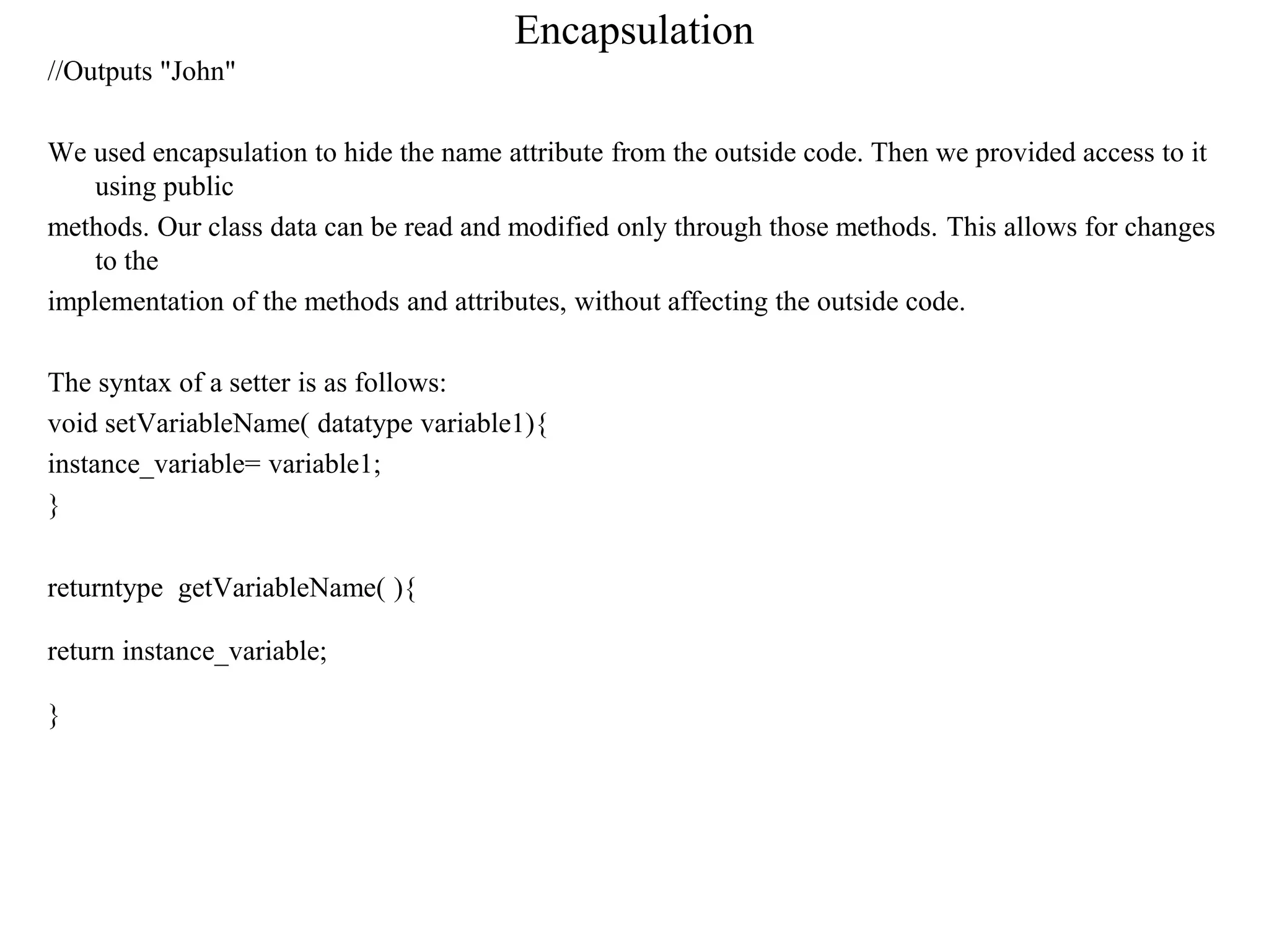 Encapsulation
//Outputs "John"
We used encapsulation to hide the name attribute from the outside code. Then we provided access to it
using public
methods. Our class data can be read and modified only through those methods. This allows for changes
to the
implementation of the methods and attributes, without affecting the outside code.
The syntax of a setter is as follows:
void setVariableName( datatype variable1){
instance_variable= variable1;
}
returntype getVariableName( ){
return instance_variable;
}
 
