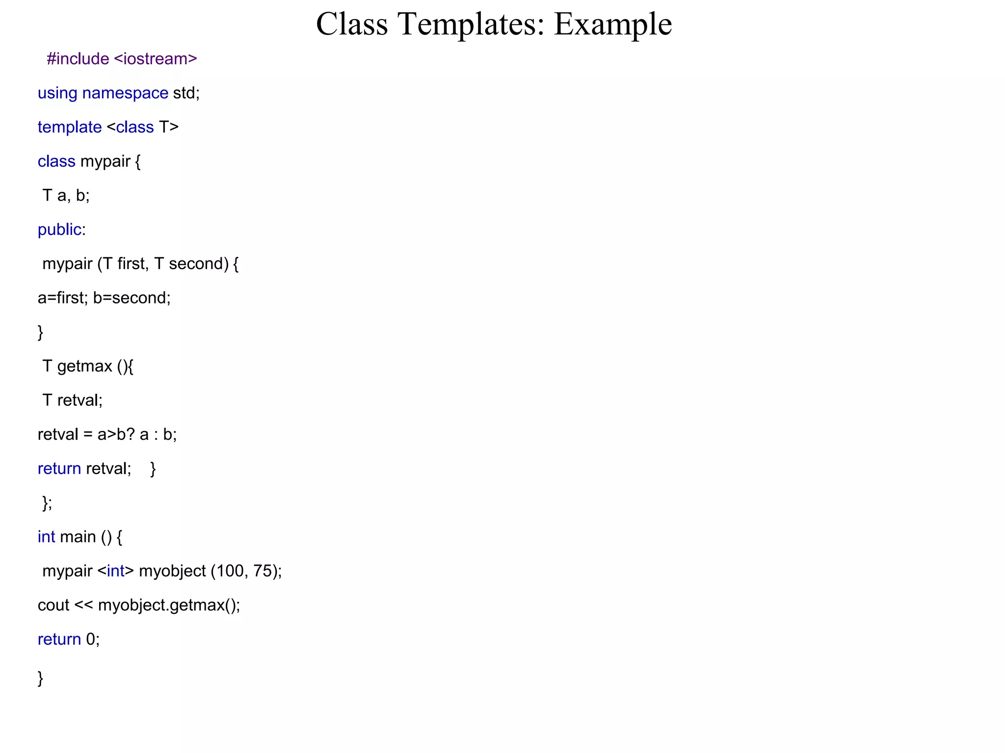 Class Templates: Example
#include <iostream>
using namespace std;
template <class T>
class mypair {
T a, b;
public:
mypair (T first, T second) {
a=first; b=second;
}
T getmax (){
T retval;
retval = a>b? a : b;
return retval; }
};
int main () {
mypair <int> myobject (100, 75);
cout << myobject.getmax();
return 0;
}
 