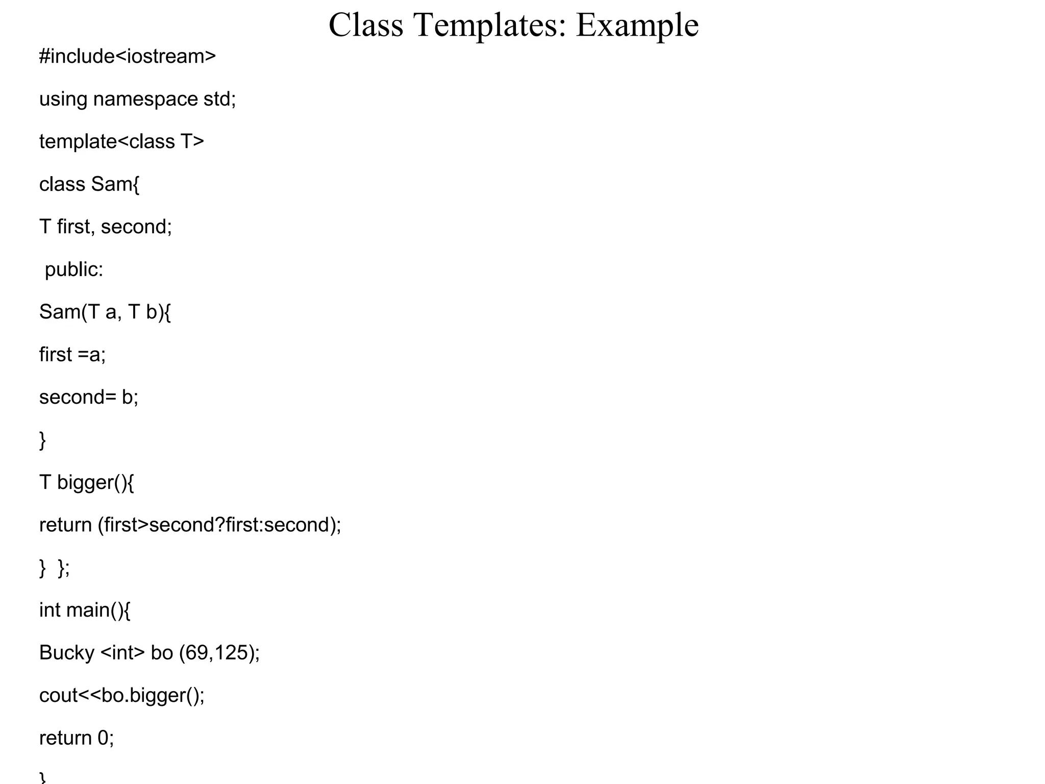Class Templates: Example
#include<iostream>
using namespace std;
template<class T>
class Sam{
T first, second;
public:
Sam(T a, T b){
first =a;
second= b;
}
T bigger(){
return (first>second?first:second);
} };
int main(){
Bucky <int> bo (69,125);
cout<<bo.bigger();
return 0;
 