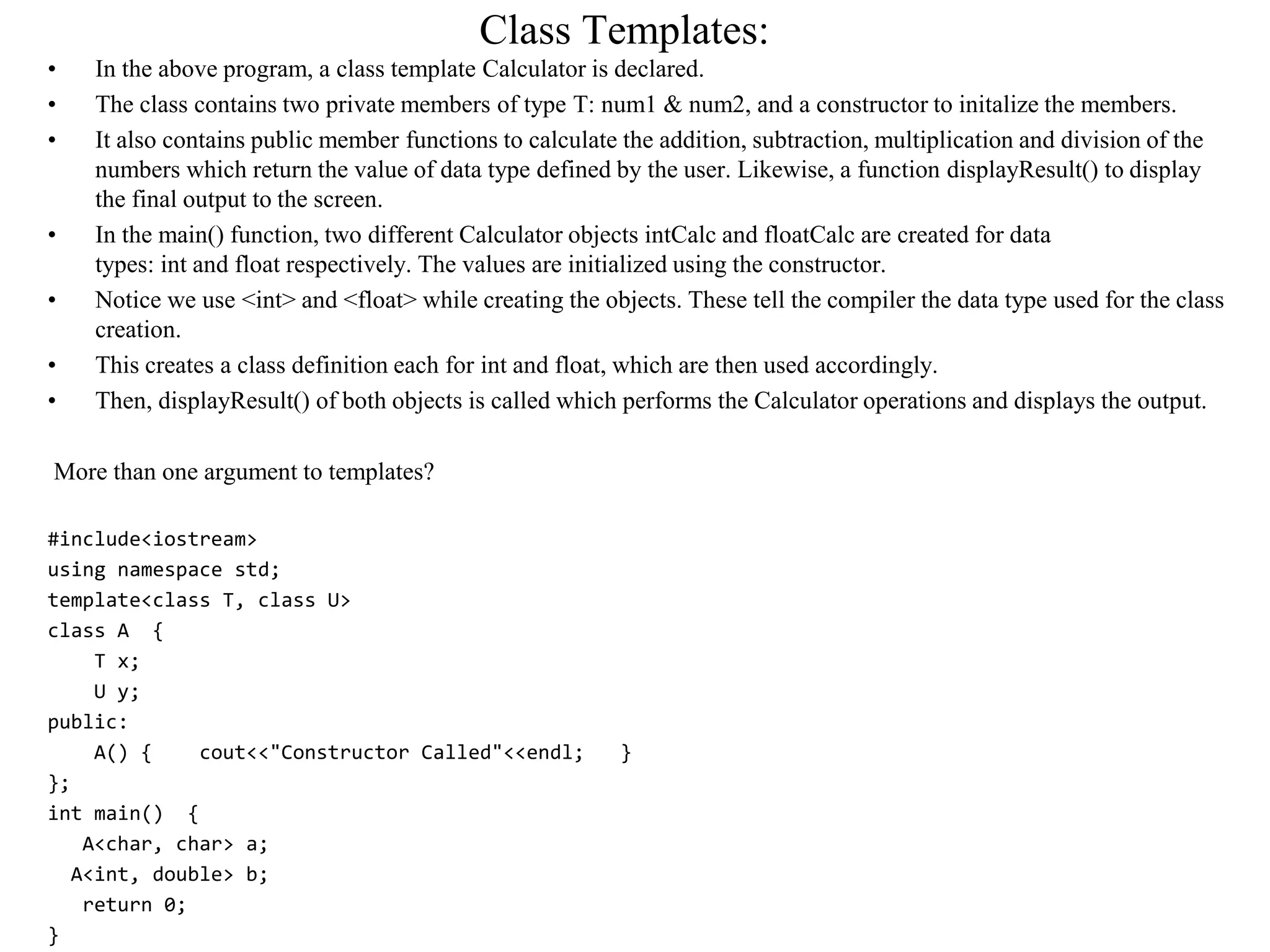 Class Templates:
• In the above program, a class template Calculator is declared.
• The class contains two private members of type T: num1 & num2, and a constructor to initalize the members.
• It also contains public member functions to calculate the addition, subtraction, multiplication and division of the
numbers which return the value of data type defined by the user. Likewise, a function displayResult() to display
the final output to the screen.
• In the main() function, two different Calculator objects intCalc and floatCalc are created for data
types: int and float respectively. The values are initialized using the constructor.
• Notice we use <int> and <float> while creating the objects. These tell the compiler the data type used for the class
creation.
• This creates a class definition each for int and float, which are then used accordingly.
• Then, displayResult() of both objects is called which performs the Calculator operations and displays the output.
More than one argument to templates?
#include<iostream>
using namespace std;
template<class T, class U>
class A {
T x;
U y;
public:
A() { cout<<"Constructor Called"<<endl; }
};
int main() {
A<char, char> a;
A<int, double> b;
return 0;
}
 