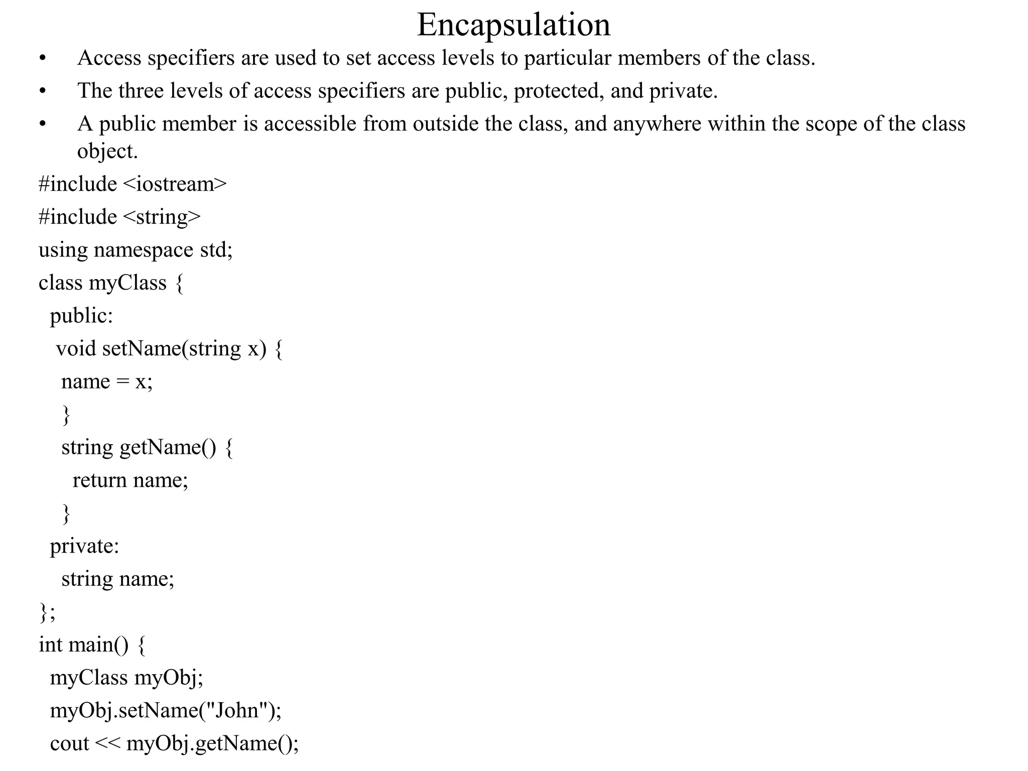 Encapsulation
• Access specifiers are used to set access levels to particular members of the class.
• The three levels of access specifiers are public, protected, and private.
• A public member is accessible from outside the class, and anywhere within the scope of the class
object.
#include <iostream>
#include <string>
using namespace std;
class myClass {
public:
void setName(string x) {
name = x;
}
string getName() {
return name;
}
private:
string name;
};
int main() {
myClass myObj;
myObj.setName("John");
cout << myObj.getName();
 