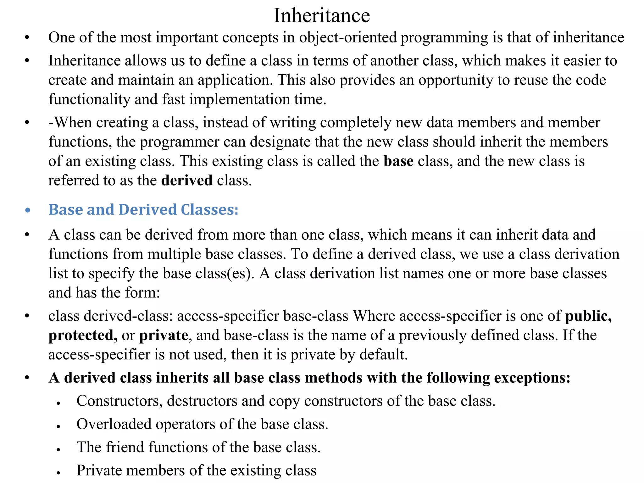 Inheritance
• One of the most important concepts in object-oriented programming is that of inheritance
• Inheritance allows us to define a class in terms of another class, which makes it easier to
create and maintain an application. This also provides an opportunity to reuse the code
functionality and fast implementation time.
• -When creating a class, instead of writing completely new data members and member
functions, the programmer can designate that the new class should inherit the members
of an existing class. This existing class is called the base class, and the new class is
referred to as the derived class.
• Base and Derived Classes:
• A class can be derived from more than one class, which means it can inherit data and
functions from multiple base classes. To define a derived class, we use a class derivation
list to specify the base class(es). A class derivation list names one or more base classes
and has the form:
• class derived-class: access-specifier base-class Where access-specifier is one of public,
protected, or private, and base-class is the name of a previously defined class. If the
access-specifier is not used, then it is private by default.
• A derived class inherits all base class methods with the following exceptions:
 Constructors, destructors and copy constructors of the base class.
 Overloaded operators of the base class.
 The friend functions of the base class.
 Private members of the existing class
 