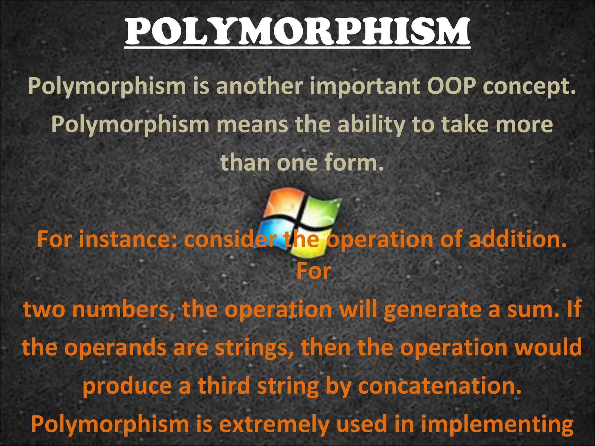 POLYMORPHISM
Polymorphism is another important OOP concept.
Polymorphism means the ability to take more
than one form.
For instance: consider the operation of addition.
For
two numbers, the operation will generate a sum. If
the operands are strings, then the operation would
produce a third string by concatenation.
Polymorphism is extremely used in implementing

 