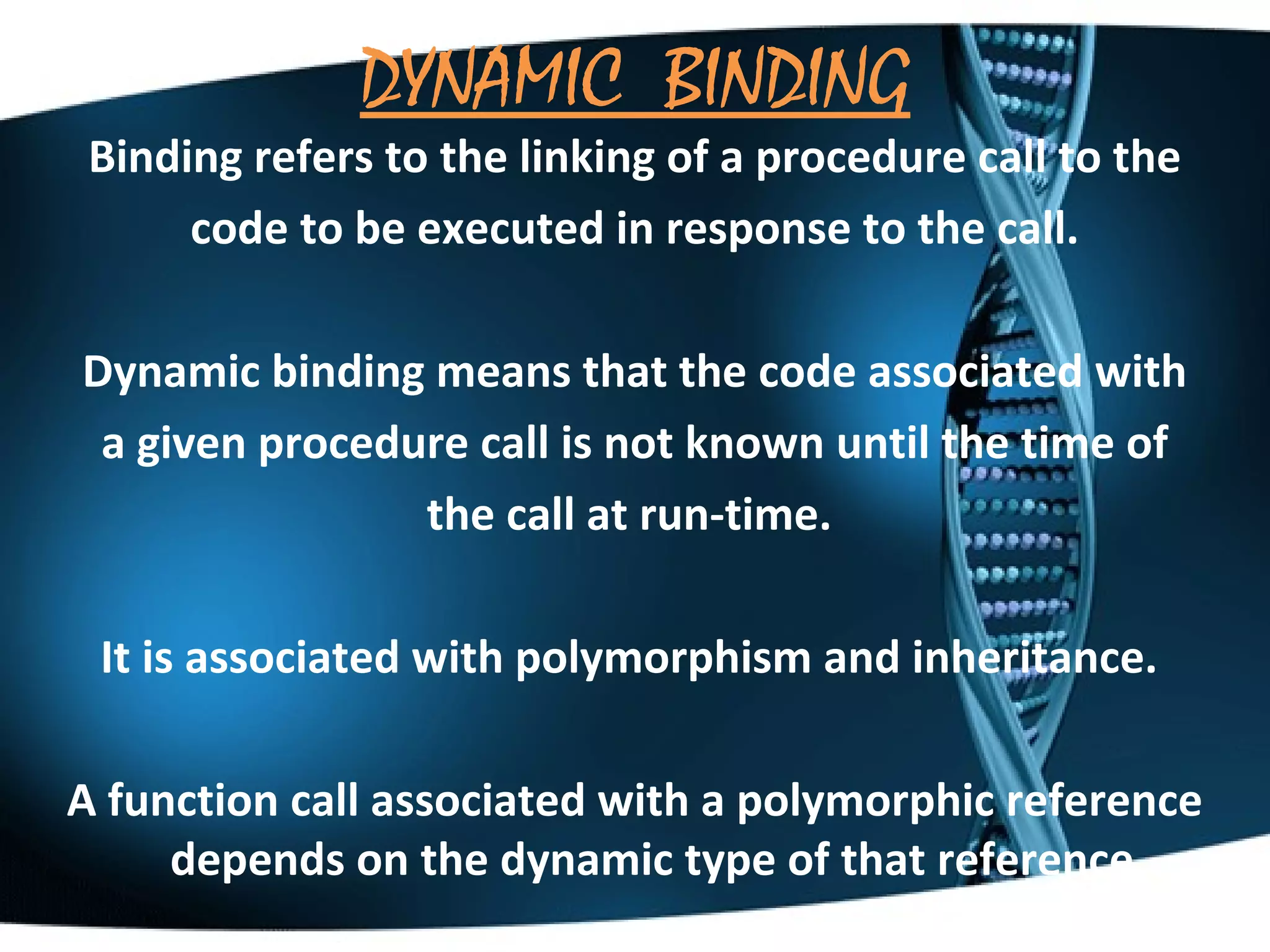 DYNAMIC BINDING

Binding refers to the linking of a procedure call to the
code to be executed in response to the call.
Dynamic binding means that the code associated with
a given procedure call is not known until the time of
the call at run-time.
It is associated with polymorphism and inheritance.
A function call associated with a polymorphic reference
depends on the dynamic type of that reference.

 