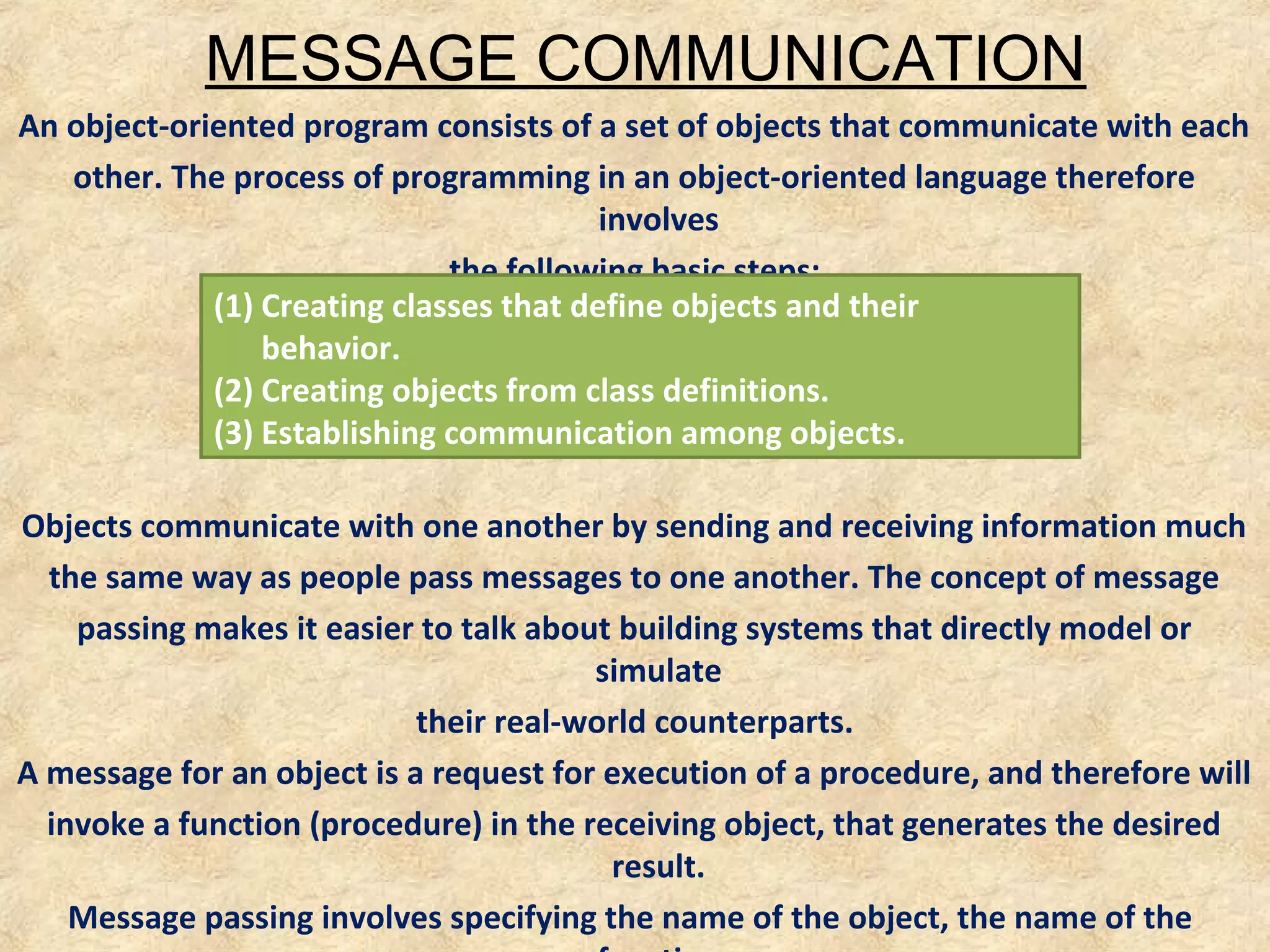 MESSAGE COMMUNICATION
An object-oriented program consists of a set of objects that communicate with each
other. The process of programming in an object-oriented language therefore
involves
the following basic steps:
(1) Creating classes that define objects and their
behavior.
(2) Creating objects from class definitions.
(3) Establishing communication among objects.
Objects communicate with one another by sending and receiving information much
the same way as people pass messages to one another. The concept of message
passing makes it easier to talk about building systems that directly model or
simulate
their real-world counterparts.
A message for an object is a request for execution of a procedure, and therefore will
invoke a function (procedure) in the receiving object, that generates the desired
result.
Message passing involves specifying the name of the object, the name of the

 