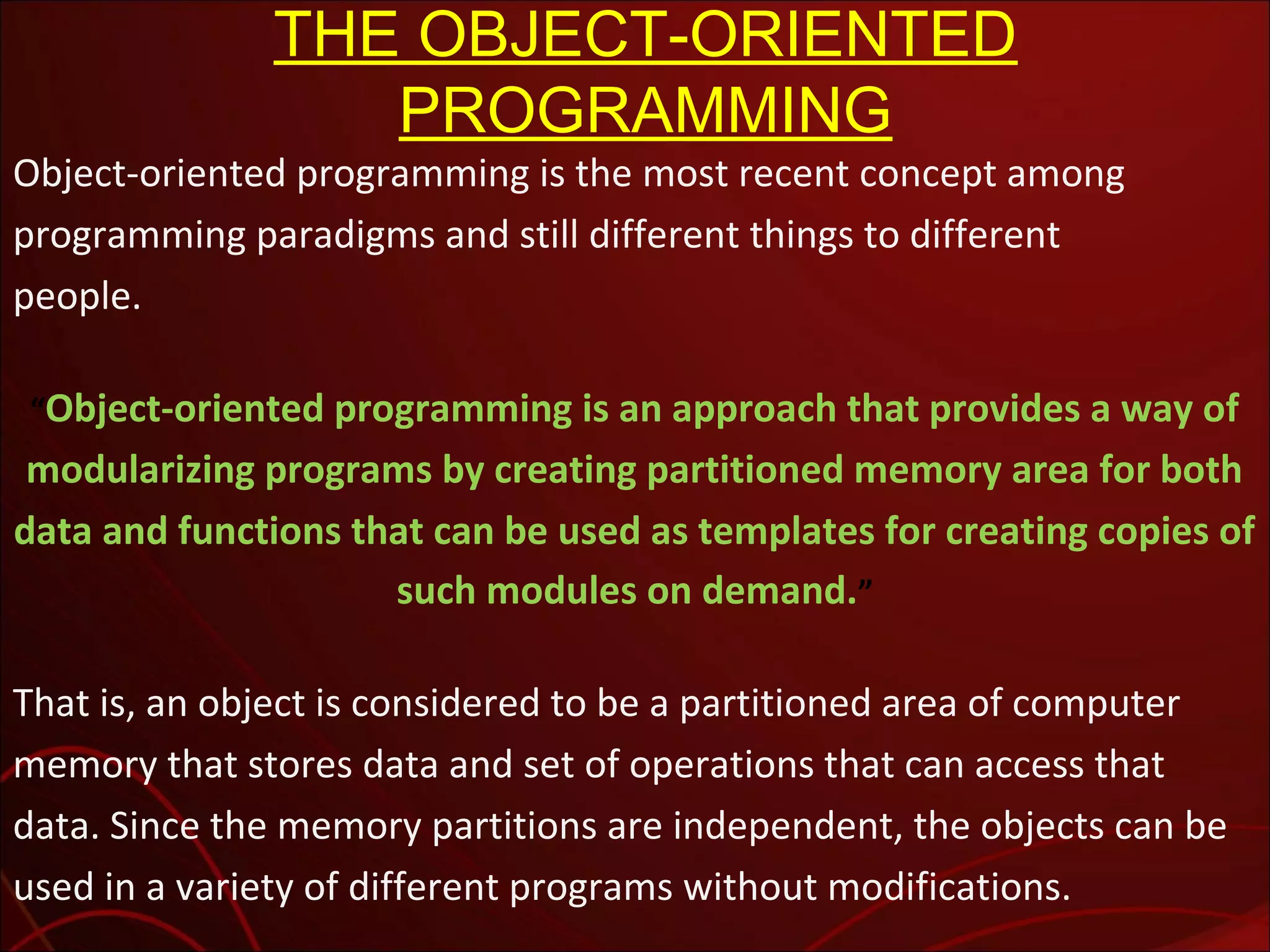 THE OBJECT-ORIENTED
PROGRAMMING

Object-oriented programming is the most recent concept among
programming paradigms and still different things to different
people.
&ldquo;Object-oriented programming is an approach that provides a way of

modularizing programs by creating partitioned memory area for both
data and functions that can be used as templates for creating copies of
such modules on demand.&rdquo;
That is, an object is considered to be a partitioned area of computer
memory that stores data and set of operations that can access that
data. Since the memory partitions are independent, the objects can be
used in a variety of different programs without modifications.

 