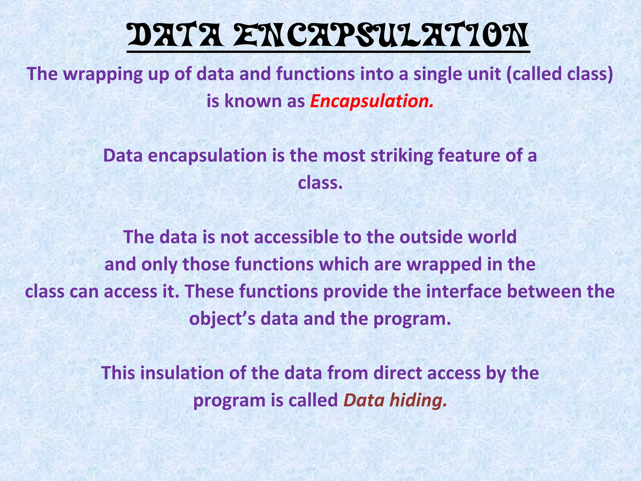 DATA ENCAPSULATION
The wrapping up of data and functions into a single unit (called class)
is known as Encapsulation.
Data encapsulation is the most striking feature of a
class.
The data is not accessible to the outside world
and only those functions which are wrapped in the
class can access it. These functions provide the interface between the
object&rsquo;s data and the program.
This insulation of the data from direct access by the
program is called Data hiding.

 