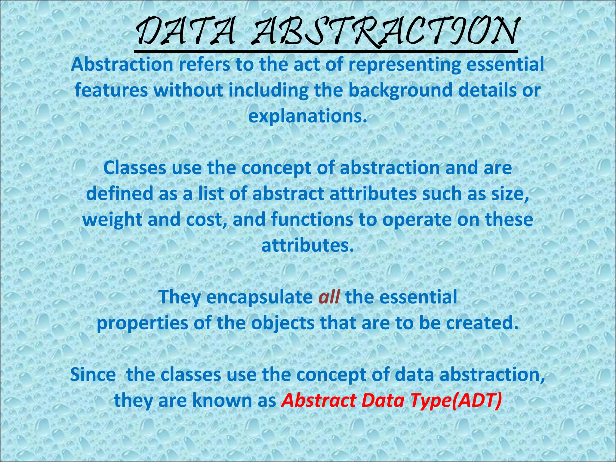 DATA ABSTRACTION

Abstraction refers to the act of representing essential
features without including the background details or
explanations.
Classes use the concept of abstraction and are
defined as a list of abstract attributes such as size,
weight and cost, and functions to operate on these
attributes.
They encapsulate all the essential
properties of the objects that are to be created.
Since the classes use the concept of data abstraction,
they are known as Abstract Data Type(ADT)

 