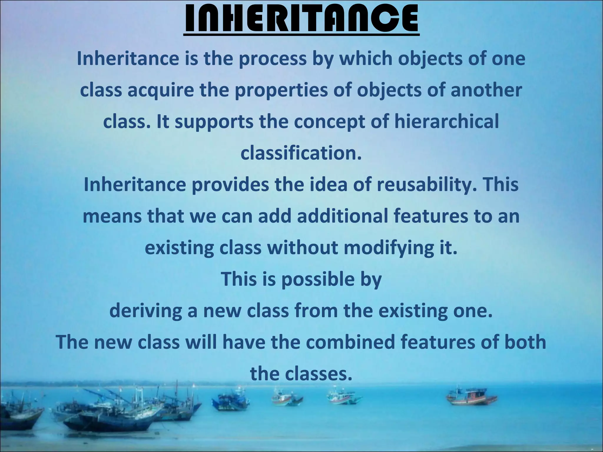 INHERITANCE
Inheritance is the process by which objects of one
class acquire the properties of objects of another
class. It supports the concept of hierarchical
classification.
Inheritance provides the idea of reusability. This
means that we can add additional features to an
existing class without modifying it.
This is possible by
deriving a new class from the existing one.
The new class will have the combined features of both
the classes.

 