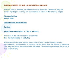 INITIALIZATION OF ONE – DIMENTIONAL ARRAYS: After an array is declared, its element must be initialized. Otherwise, they will contain “garbage”. An array can be initialized at either of the following stages: At compile time At run time CompileTime Initialization: Syntax: Type array-name[size] = {list of values}; The value in the list are separed by commas.  Ex:  int number[3] = {0,0,0} ; Will declare the variable number as an array of size 3 and will assign zero to each element.  If the number of values in the list is less than the number of elements,  then only that many elements will be initialized. The remaining elements will be set to zero automatically 