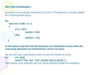 Run Time Initialization : An array can be explicitly initialized at run time. This approach is usually applied for initializing large arrays.  Ex: for(i=0; i<100 ; i++) { if (i < 50 )   sum[i] = 0.0; else sum[i] = 1.0; } In the above case the first 50 elements are initialized to zero while the remaining elements are initialized to 1.0 are run time. We can also use a read function such as scanf to initialize an array. Ex: int  x[3]; scanf (“%d  %d  %d”, &x[0], &x[1], &x[2] ) ;  Will initialize array elements with the values entered through the kwyboard.   