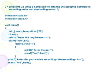 /* program:-22 write a C proragm to arrange the accepted numbers in ascending order and descending order: */ #include<stdio.h> #include<conio.h> void main() { int i,j,ans,n,temp=0, no[20]; clrscr(); printf("Enter the requirement:="); scanf("%d",&n); for(i=0;i<n;i++) { printf("Enter the no:-"); scanf("%d",&no[i]); } printf("Enter the your choice ascending=1&descending=2:="); scanf("%d",&ans); 
