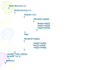   for(i=0;i<n;i++) { for(j=i;j<n;j++) {   if(ans==1)   {   if(no[i]>no[j])   {   temp=no[i];   no[i]=no[j];   no[j]=temp;   }   }   else   if(no[i]<no[j])   {     temp=no[i];   no[i]=no[j];     no[j]=temp;   } } printf("%d",no[i]); printf("\n"); } getch(); } 
