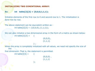 INITIALIZING TWO DIMENTIONAL ARRAY: Ex: int  table[2][3] = {0,0,0,1,1,1}; Initialize elements of the first row to 0 and second row to 1. The initialization is done row by row. The above statement can be equivalent written as : int table[2][3] = {{0,0,0},{1,1,1}}; We can also initialize a two dimensional array in the form of a matrix as shown below: int table[2][3] =  { {0,0,0}, {1,1,1} } ;  When the array is completely initialized with all values, we need not specify the size of the first dimension. That is, the statement is permitted. int table[][3] =  { {0,0,0} , {1,1,1) }; 