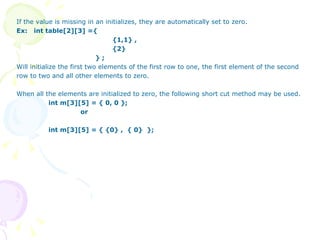 If the value is missing in an initializes, they are automatically set to zero.  Ex:  int table[2][3] ={ {1,1} , {2}   } ; Will initialize the first two elements of the first row to one, the first element of the second row to two and all other elements to zero. When all the elements are initialized to zero, the following short cut method may be used. int m[3][5] = { 0, 0 }; or int m[3][5] = { {0} ,  { 0}  }; 