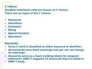C Tokens: Smallest Individual units are known as C Tokens. There are six types of the C Tokens. Keywords Identifiers Constants String Special Symbols Operators. Keywords: Every C word is classified as either keyword or identifier.  All keywords have fixed meanings and you can not change its meanings.  Keywords serve as a basic building blocks for program statement. ANSI C supports 32 keywords that are listed in ANSI C book. 