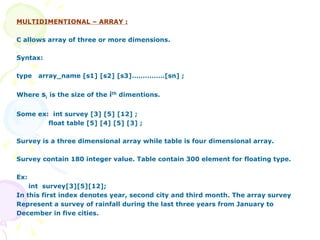 MULTIDIMENTIONAL – ARRAY : C allows array of three or more dimensions. Syntax: type  array_name [s1] [s2] [s3]……………[sn] ; Where  s i   is the size of the  i th  dimentions. Some ex:  int survey [3] [5] [12] ; float table [5] [4] [5] [3] ; Survey is a three dimensional array while table is four dimensional array. Survey contain 180 integer value. Table contain 300 element for floating type. Ex: int  survey[3][5][12]; In this first index denotes year, second city and third month. The array survey Represent a survey of rainfall during the last three years from January to December in five cities. 