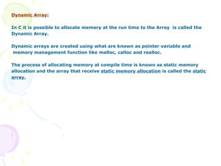 Dynamic Array: In C it is possible to allocate memory at the run time to the Array  is called the Dynamic Array. Dynamic arrays are created using what are known as pointer variable and memory management function like malloc, calloc and realloc.  The process of allocating memory at compile time is known as static memory  allocation and the array that receive  static memory allocation  is called the  static array. 