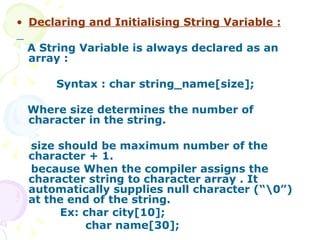 Declaring and Initialising String Variable : A String Variable is always declared as an array : Syntax : char string_name[size]; Where size determines the number of character in the string. size should be maximum number of the character + 1.  because When the compiler assigns the character string to character array . It automatically supplies null character (“\0”) at the end of the string. Ex: char city[10]; char name[30]; 