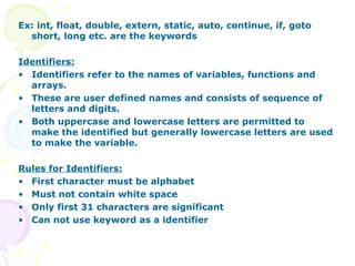 Ex: int, float, double, extern, static, auto, continue, if, goto short, long etc. are the keywords Identifiers: Identifiers refer to the names of variables, functions and arrays. These are user defined names and consists of sequence of letters and digits. Both uppercase and lowercase letters are permitted to make the identified but generally lowercase letters are used to make the variable. Rules for Identifiers: First character must be alphabet Must not contain white space Only first 31 characters are significant Can not use keyword as a identifier 
