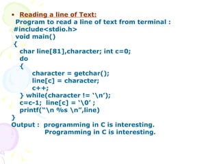 Reading a line of Text: Program to read a line of text from terminal : #include<stdio.h> void main() { char line[81],character; int c=0; do {  character = getchar(); line[c] = character; c++; } while(character != ‘\n’); c=c-1;  line[c] = ‘\0’ ; printf(“\n %s \n”,line) } Output :  programming in C is interesting. Programming in C is interesting.  