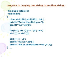 program to copying one string to another string : #include<stdio.h> void main() { char str1[80],str2[80];  int i; printf(“Enter the String\n”); scanf(“%s”,str2); for(i=0; str2[i] != ‘\0’; i++) str1[i] = str2[i]; str1[i] = ‘\0’; printf(“%s\n”,str1); printf(“No.of characters=%d\n”,i); }  