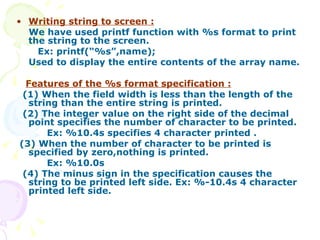 Writing string to screen : We have used printf function with %s format to print the string to the screen. Ex: printf(“%s”,name); Used to display the entire contents of the array name. Features of the %s format specification : (1) When the field width is less than the length of the string than the entire string is printed. (2) The integer value on the right side of the decimal point specifies the number of character to be printed. Ex: %10.4s specifies 4 character printed . (3) When the number of character to be printed is specified by zero,nothing is printed. Ex: %10.0s (4) The minus sign in the specification causes the string to be printed left side. Ex: %-10.4s 4 character printed left side.  