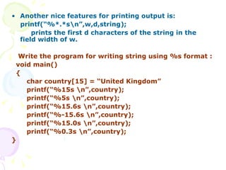 Another nice features for printing output is: printf(“%*.*s\n”,w,d,string); prints the first d characters of the string in the field width of w. Write the program for writing string using %s format : void main() { char country[15] = “United Kingdom” printf(“%15s \n”,country); printf(“%5s \n”,country); printf(“%15.6s \n”,country); printf(“%-15.6s \n”,country); printf(“%15.0s \n”,country); printf(“%0.3s \n”,country); }  
