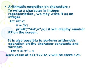 Arithmetic operation on characters : To write a character in integer representation , we may write it as an integer. Ex: int x; x = ‘a’; printf(“%d\n”,x); it will display number 97 on the screen. It is also possible to perform arithmetic operation on the character constants and variable. Ex: x = ‘z’ – 1  Ascii value of z is 122 so x will be store 121.  