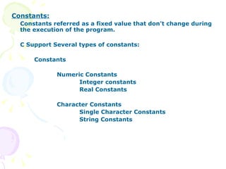 Constants: Constants referred as a fixed value that don't change during the execution of the program. C Support Several types of constants: Constants Numeric Constants Integer constants Real Constants Character Constants Single Character Constants String Constants 