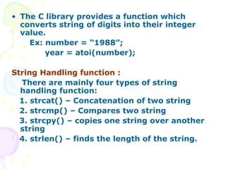 The C library provides a function which converts string of digits into their integer value. Ex: number = “1988”; year = atoi(number); String Handling function : There are mainly four types of string handling function: 1. strcat() – Concatenation of two string 2. strcmp() – Compares two string 3. strcpy() – copies one string over another  string 4. strlen() – finds the length of the string.   