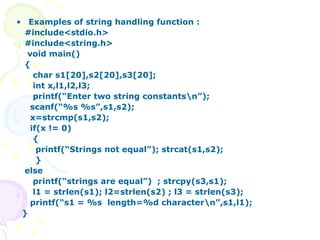 Examples of string handling function : #include<stdio.h> #include<string.h> void main() { char s1[20],s2[20],s3[20]; int x,l1,l2,l3; printf(“Enter two string constants\n”); scanf(“%s %s”,s1,s2); x=strcmp(s1,s2); if(x != 0) { printf(“Strings not equal”); strcat(s1,s2); } else printf(“strings are equal”)  ; strcpy(s3,s1);  l1 = strlen(s1); l2=strlen(s2) ; l3 = strlen(s3); printf(“s1 = %s  length=%d character\n”,s1,l1);  } 