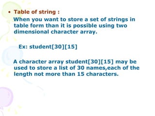 Table of string : When you want to store a set of strings in table form than it is possible using two dimensional character array. Ex: student[30][15]  A character array student[30][15] may be used to store a list of 30 names,each of the length not more than 15 characters.  