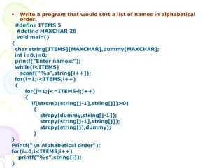 Write a program that would sort a list of names in alphabetical order. #define ITEMS 5 #define MAXCHAR 20 void main() { char string[ITEMS][MAXCHAR],dummy[MAXCHAR]; int i=0,j=0; printf(“Enter names:”); while(i<ITEMS) scanf(“%s”,string[i++]); for(i=1;i<ITEMS;i++) { for(j=1;j<=ITEMS-i;j++) { if(strcmp(string[j-1],string[j])>0) { strcpy(dummy,string[j-1]); strcpy(string[j-1],string[j]); strcpy(string[j],dummy);  } } Printf(“\n Alphabetical order”); for(i=0;i<ITEMS;i++) printf(“%s”,string[i]); } 