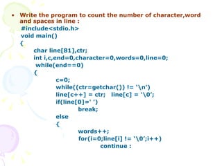 Write the program to count the number of character,word and spaces in line : #include<stdio.h> void main()  { char line[81],ctr;  int i,c,end=0,character=0,words=0,line=0;     while(end==0) { c=0;   while((ctr=getchar()) != ‘\n’) line[c++] = ctr;  line[c] = ‘\0’; if(line[0]=‘ ’) break; else {   words++;   for(i=0;line[i] != ‘\0’;i++) continue :   
