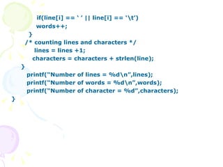 if(line[i] == ‘ ’ || line[i] == ‘\t’) words++; } /* counting lines and characters */ lines = lines +1; characters = characters + strlen(line); } printf(“Number of lines = %d\n”,lines); printf(“Number of words = %d\n”,words); printf(“Number of character = %d”,characters); } 
