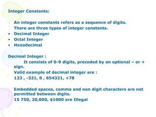 Integer Constants: An integer constants refers as a sequence of digits. There are three types of integer constants. Decimal Integer Octal Integer Hexadecimal Decimal Integer :  It consists of 0-9 digits, preceded by an optional – or + sign. Valid example of decimal integer are : 123 , -321, 0 , 654321, +78 Embedded spaces, comma and non digit characters are not permitted between digits. 15 750, 20,000, $1000 are Illegal 