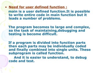 Need for user defined function : main is a user defined function.It is possible to write entire code in main function but it leads a number of problems. The program becomes to large and complex,  so the task of maintaining,debugging and testing is become difficult. If a program is divided into function parts then each parts may be individually coded and finally combined into single units. These subprogram is called function.  And it is easier to understand, to debug code and test. 