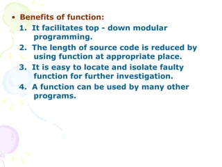 Benefits of function: 1.  It facilitates top - down modular  programming. 2.  The length of source code is reduced by  using function at appropriate place.  3.  It is easy to locate and isolate faulty  function for further investigation. 4.  A function can be used by many other  programs.  