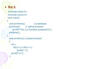 Ex:1 #include<stdio.h> #include<conio.h> void main() { void printline();  // prototype printline();  // calling function printf("This is a function program\n"); printline(); } void printline() //called function { int i; for(i=1;i<40;i++) printf("-"); printf("\n"); } 
