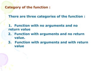 Category of the function : There are three categories of the function : 1.  Function with no arguments and no  return value 2.  Function with arguments and no return  value. 3.  Function with arguments and with return  value  