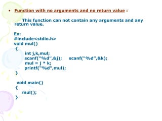 Function with no arguments and no return value   : This function can not contain any arguments and any return value. Ex:  #include<stdio.h>  void mul() { int j,k,mul;  scanf(“%d”,&j);  scanf(“%d”,&k); mul = j * k;  printf(“%d”,mul);  } void main() { mul(); } 