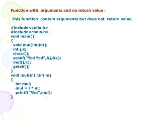 Function with  arguments and no return value  : This function  contain arguments but does not  return value. #include<stdio.h> #include<conio.h> void main() { void mul(int,int); int j,k; clrscr(); scanf("%d %d",&j,&k); mul(j,k); getch(); } void mul(int l,int m) { int mul; mul = l * m; printf("%d",mul); } 