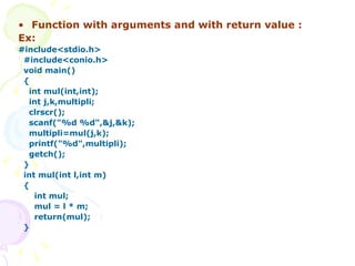 Function with arguments and with return value : Ex: #include<stdio.h> #include<conio.h> void main() { int mul(int,int); int j,k,multipli; clrscr(); scanf("%d %d",&j,&k); multipli=mul(j,k); printf("%d",multipli); getch(); } int mul(int l,int m) { int mul; mul = l * m; return(mul); } 