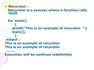 Recursion : Recursion is a process where a function calls itself. Ex: main() { printf(“This is an example of recursion  “); main(); } output : This is an example of recursion This is an example of recursion …… .. Execution will be continue indefinitely 