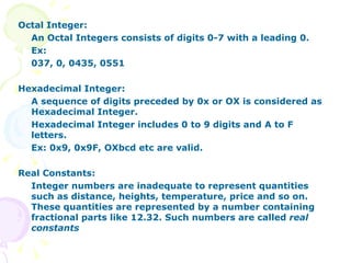Octal Integer:  An Octal Integers consists of digits 0-7 with a leading 0. Ex: 037, 0, 0435, 0551 Hexadecimal Integer: A sequence of digits preceded by 0x or OX is considered as Hexadecimal Integer. Hexadecimal Integer includes 0 to 9 digits and A to F letters. Ex: 0x9, 0x9F, OXbcd etc are valid. Real Constants: Integer numbers are inadequate to represent quantities such as distance, heights, temperature, price and so on. These quantities are represented by a number containing fractional parts like 12.32. Such numbers are called  real constants 