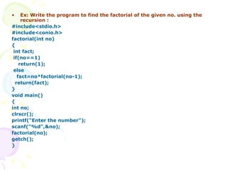 Ex: Write the program to find the factorial of the given no. using the recursion : #include<stdio.h> #include<conio.h> factorial(int no) { int fact; if(no==1) return(1); else fact=no*factorial(no-1); return(fact); } void main() { int no; clrscr(); printf("Enter the number"); scanf("%d",&no); factorial(no); getch(); } 
