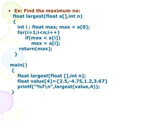 Ex: Find the maximum no: float largest(float a[],int n) { int i ; float max; max = a[0]; for(i=1;i<n;i++) if(max < a[i]) max = a[i]; return(max);  }  main() { float largest[float [],int n];  float value[4]={2.5,-4.75,1.2,3.67}  printf(“%f\n”,largest(value,4)); } 