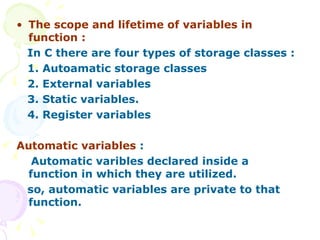 The scope and lifetime of variables in function : In C there are four types of storage classes : 1. Autoamatic storage classes  2. External variables 3. Static variables. 4. Register variables Automatic variables  : Automatic varibles declared inside a function in which they are utilized. so, automatic variables are private to that function.  