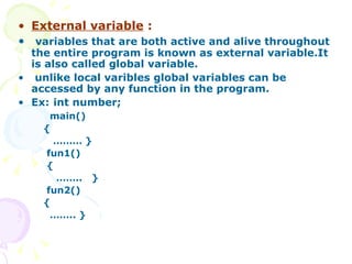 External variable  : variables that are both active and alive throughout the entire program is known as external variable.It is also called global variable. unlike local varibles global variables can be accessed by any function in the program. Ex:  int number; main() { ………  } fun1() { …… ..  } fun2()  { …… .. }  